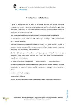 Agrupamento Vertical de Escolas Comandante Conceição e Silva
          7.5 – ANEXO Nº 5




                             A missão artística dos Rechunchas…



“ Num dia radioso no mês de abril, os rechunchas do lugar das formas, passeavam
tranquilamente por entre ruas sinuosas, ladeadas de casas de formas bicudas. Dia após dia, os
rechunchas a rechunchar, em busca de mundos desconhecidos, pisando a areia na praia viram
no céu uma luz brilhante e misteriosa.

Num ápice, foram sugados para assim cumprir a sua busca desesperada e persistente.

No meio da noite escura, a feiticeira Frida Kahlo lançou um feitiço… um feitiço de encantar
para o balão se despenhar.

Nesta luta entre relâmpagos e trovões, o balão oscila de cá para lá e de lá para cá, quando eis
que caem dos céus aos trambolhões os rechunchas e os rechunchões que quase se afogam nas
ondulações, ondulando para cá ondulando para lá.

Quando o último suspiro está prestes a acontecer, surgem os mágicos de chapéu de coco
lentamente como quem chama por mim, será chuva? será gente? Ou será certamente a
salvação para os rechunchas…

Foi neste momento, que o relógio tocou e a bailarina acordou… E a magia tudo mudou…

Os rechunchas finalmente conseguiram descobrir outros mundos, aqueles que tanto ansiavam.
Se gostaram, do que viram? Fechem os olhos e continuem a voar, que o sonho comanda a
vida!!!

Se valeu a pena? Tudo vale a pena

Se a alma não é pequena.

Era uma vez um rei, era uma vez uma rainha e acabou-se esta história um pouco tolinha! “
                                                                                                       Projeto: Dáfnias




   “Ciência, Língua, Tecnologia e Cidadania – Uma mostra, partilha e discussão de projetos de ensino
                          prático das ciências no1ª Ciclo do Ensino Básico…”
                                                                                                       52
 