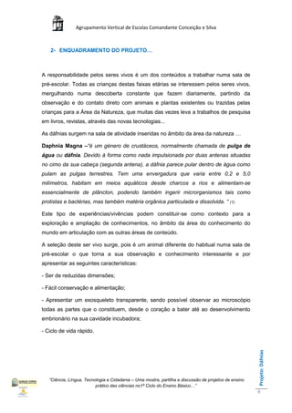 Agrupamento Vertical de Escolas Comandante Conceição e Silva



   2- ENQUADRAMENTO DO PROJETO…



A responsabilidade pelos seres vivos é um dos conteúdos a trabalhar numa sala de
pré-escolar. Todas as crianças destas faixas etárias se interessem pelos seres vivos,
mergulhando numa descoberta constante que fazem diariamente, partindo da
observação e do contato direto com animais e plantas existentes ou trazidas pelas
crianças para a Área da Natureza, que muitas das vezes leva a trabalhos de pesquisa
em livros, revistas, através das novas tecnologias...

As dáfnias surgem na sala de atividade inseridas no âmbito da área da natureza …

Daphnia Magna –“é um género de crustáceos, normalmente chamada de pulga de
água ou dáfnia. Devido à forma como nada impulsionada por duas antenas situadas
no cimo da sua cabeça (segunda antena), a dáfnia parece pular dentro de água como
pulam as pulgas terrestres. Tem uma envergadura que varia entre 0,2 e 5,0
milímetros, habitam em meios aquáticos desde charcos a rios e alimentam-se
essencialmente de plâncton, podendo também ingerir microrganismos tais como
protistas e bactérias, mas também matéria orgânica particulada e dissolvida. “ (1)

Este tipo de experiências/vivências podem constituir-se como contexto para a
exploração e ampliação de conhecimentos, no âmbito da área do conhecimento do
mundo em articulação com as outras áreas de conteúdo.

A seleção deste ser vivo surge, pois é um animal diferente do habitual numa sala de
pré-escolar o que torna a sua observação e conhecimento interessante e por
apresentar as seguintes características:

- Ser de reduzidas dimensões;

- Fácil conservação e alimentação;

- Apresentar um exosqueleto transparente, sendo possível observar ao microscópio
todas as partes que o constituem, desde o coração a bater até ao desenvolvimento
embrionário na sua cavidade incubadora;

- Ciclo de vida rápido.
                                                                                                       Projeto: Dáfnias




   “Ciência, Língua, Tecnologia e Cidadania – Uma mostra, partilha e discussão de projetos de ensino
                          prático das ciências no1ª Ciclo do Ensino Básico…”
                                                                                                       6
 