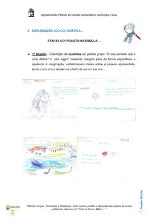 Agrupamento Vertical de Escolas Comandante Conceição e Silva




3- EXPLORAÇÃO LÚDICO- DIDÁTICA…


                   ETAPAS DO PROJETO NA ESCOLA…



     1º Desafio - Colocação de questões ao grande grupo: “O que pensam que é
     uma dáfnia? E uma alga?” deixando margem para de forma espontânea e
     apelando à imaginação, verbalizassem ideias sobre a palavra apresentada,
     tendo como única referência o facto de ser um ser vivo…




                                                                                                    Projeto: Dáfnias




“Ciência, Língua, Tecnologia e Cidadania – Uma mostra, partilha e discussão de projetos de ensino
                       prático das ciências no1ª Ciclo do Ensino Básico…”
                                                                                                    7
 