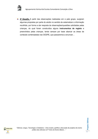 Agrupamento Vertical de Escolas Comandante Conceição e Silva




     4º Desafio A partir das observações realizadas em e pelo grupo, surgiram
     algumas propostas por parte do adulto no sentido de sistematizar a informação
     recolhida, por forma a dar resposta às observações/questões solicitadas pelas
     crianças, do qual foram construídos alguns instrumentos de registo e
     preenchidos pelas crianças, tendo sempre por base abarcar as áreas de
     conteúdo contempladas nas OCEPE, que passaremos a enunciar…




                                                                                                    Projeto: Dáfnias




“Ciência, Língua, Tecnologia e Cidadania – Uma mostra, partilha e discussão de projetos de ensino
                       prático das ciências no1ª Ciclo do Ensino Básico…”
                                                                                                    9
 
