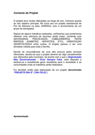 Contexto do Projeto


O projeto teve muitas alterações ao longo do ano, inclusive quanto
ao seu objetivo principal. No início era um projeto assistencial de
Fim de Semana na área JURÍDICA, com o envolvimento de um
grupo de advogados.

Depois de alguns trabalhos realizados, verificamos que poderíamos
oferecer uma estrutura de recursos ainda maior, contando com
ADVOGADOS,         PSICÓLOGOS,         CABELEIREIROS,      TESTE
RÁPIDOS (DIABETES, HEPATITES, ETC), ORIENTAÇÃO
ODONTOLÓGICA entre outros. O projeto passou a ser uma
atividade voltada para toda a família.

Devido às circunstâncias de uma alta procura pelos serviços
oferecidos, decidiu-se que o projeto deveria ser algo complementar
aos oferecidos pelo município, de acordo com o que o Organização
Não Governamental - Viver Sempre Feliz, está disposta a
dedicar-se e acreditando gerar resultados para a sociedade e as
comunidades onde os trabalhos serão realizados..

Foi decidido então pela elaboração de um projeto denominado
“PROJETO DIA D” ( DIA FELIZ ).




Apresentação
 
