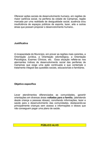 Oferecer ações sociais de desenvolvimento humano, em regiões de
maior carência social, na periferia da cidade de Campinas, região
marcada por uma realidade de desigualdade social, ausência e/ou
insuficiência de espaços públicos de esporte, lazer, arte e outras
áreas que possam propiciar o desenvolvimento humano..




Justificativa



A incapacidade do Município, em prover as regiões mais carentes, a
Orientação Jurídica, a Orientação odontológica, a Orientação
Psicológica, Exames Clínicos, etc. Essa situação reflete-se nos
alarmantes índices de desenvolvimento social das periferias de
Campinas que exige uma ação continuada e que contemple o
tratamento integral das questões sociais, educacionais e familiares.




Objetivo específico



Levar atendimentos diferenciados as comunidades, garantir
orientações em diversas áreas voltadas para a família, (atendendo
desde criança a pessoas idosas), conciliando informações, lazer e
saúde para o desenvolvimento das comunidades, destacando-se
principalmente crianças sem acesso a informações e idosos que
não conseguem pagar uma plano de saúde.




                         PÚBLICO ALVO
 
