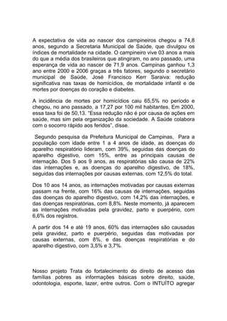 A expectativa de vida ao nascer dos campineiros chegou a 74,8
anos, segundo a Secretaria Municipal de Saúde, que divulgou os
índices de mortalidade na cidade. O campineiro vive 03 anos a mais
do que a média dos brasileiros que atingiram, no ano passado, uma
esperança de vida ao nascer de 71,9 anos. Campinas ganhou 1,3
ano entre 2000 e 2006 graças a três fatores, segundo o secretário
municipal de Saúde, José Francisco Kerr Saraiva: redução
significativa nas taxas de homicídios, de mortalidade infantil e de
mortes por doenças do coração e diabetes.

A incidência de mortes por homicídios caiu 65,5% no período e
chegou, no ano passado, a 17,27 por 100 mil habitantes. Em 2000,
essa taxa foi de 50,13. “Essa redução não é por causa de ações em
saúde, mas sim pela organização da sociedade. A Saúde colabora
com o socorro rápido aos feridos”, disse.

 Segundo pesquisa da Prefeitura Municipal de Campinas, Para a
população com idade entre 1 a 4 anos de idade, as doenças do
aparelho respiratório lideram, com 39%, seguidas das doenças do
aparelho digestivo, com 15%, entre as principais causas de
internação. Dos 5 aos 9 anos, as respiratórias são causa de 22%
das internações e, as doenças do aparelho digestivo, de 18%,
seguidas das internações por causas externas, com 12,5% do total.

Dos 10 aos 14 anos, as internações motivadas por causas externas
passam na frente, com 16% das causas de internações, seguidas
das doenças do aparelho digestivo, com 14,2% das internações, e
das doenças respiratórias, com 8,8%. Neste momento, já aparecem
as internações motivadas pela gravidez, parto e puerpério, com
6,6% dos registros.

A partir dos 14 e até 19 anos, 60% das internações são causadas
pela gravidez, parto e puerpério, seguidas das motivadas por
causas externas, com 8%, e das doenças respiratórias e do
aparelho digestivo, com 3,5% e 3,7%.



Nosso projeto Trata do fortalecimento do direito de acesso das
famílias pobres as informações básicas sobre direito, saúde,
odontologia, esporte, lazer, entre outros. Com o INTUÍTO agregar
 