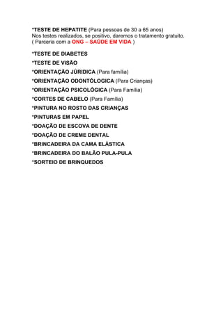 *TESTE DE HEPATITE (Para pessoas de 30 a 65 anos)
Nos testes realizados, se positivo, daremos o tratamento gratuito.
( Parceria com a ONG – SAÚDE EM VIDA )

*TESTE DE DIABETES
*TESTE DE VISÃO
*ORIENTAÇÃO JÚRIDICA (Para família)
*ORIENTAÇÃO ODONTÓLOGICA (Para Crianças)
*ORIENTAÇÃO PSICOLÓGICA (Para Família)
*CORTES DE CABELO (Para Família)
*PINTURA NO ROSTO DAS CRIANÇAS
*PINTURAS EM PAPEL
*DOAÇÃO DE ESCOVA DE DENTE
*DOAÇÃO DE CREME DENTAL
*BRINCADEIRA DA CAMA ELÁSTICA
*BRINCADEIRA DO BALÃO PULA-PULA
*SORTEIO DE BRINQUEDOS
 