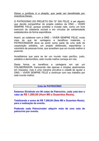 físicas e jurídicas é a doação, que pode ser beneficiada por
incentivos fiscais.

O PATROCÍNIO DO PROJETO DIA “D” DIA FELIZ, é ser alguém
que decide compartilhar do projeto coletivo da ONG – VIVER
SEMPRE FELIZ, porque acredita e investe nele, como um livre
exercício da cidadania socioal e em vínculos de solidariedade
estabelecidos de forma espontânea.

Assim, ao colaborar com a ONG – VIVER SEMPRE FELIZ, muito
mais do que ter vantagens e benéficos materiais, o
PATROCINADOR deve se sentir como parte de uma rede de
cooperação solidária, um projeto deliberado, espontâneo e
voluntário de pessoas livres, que acreditam que um mundo melhor é
possível.

Acreditamos que para se ter um mundo mais pacífico, justo,
solidário e democrático, este mundo melhor começa em nós.

Desta forma, os benéficos e vantagens em ser um
COLABORADOR, transcende não apenas o simples abatimentos
em impostos, mas é uma maneira pró-ativa e cidadã de ajudar a
ONG – VIVER SEMPRE FELIZ a continuar com seu trabalho por
este mundo melhor.



                     Cota de PATROCÍNIO

Estamos Dividindo em 06 cotas de Patrocínio, cada cota tem o
valor de R$ 1.200,00 (Hum Mil e Duzentos Reais).

Totalizando a soma de R$ 7.200,00 (Sete Mil e Duzentos Reais),
para a realização do evento.

Podendo cada Patrocinador adquirir mais de uma cota de
patrocínio por evento.
 