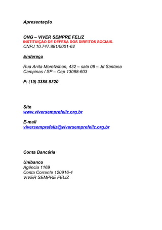 Apresentação


ONG – VIVER SEMPRE FELIZ
INSTITUIÇÃO DE DEFESA DOS DIREITOS SOCIAIS.
CNPJ 10.747.881/0001-62

Endereço

Rua Anita Moretzshon, 432 – sala 08 – Jd Santana
Campinas / SP – Cep 13088-603

F: (19) 3385-9320




Site
www.viversemprefeliz.org.br

E-mail
viversemprefeliz@viversemprefeliz.org.br




Conta Bancária

Unibanco
Agência 1169
Conta Corrente 120916-4
VIVER SEMPRE FELIZ
 