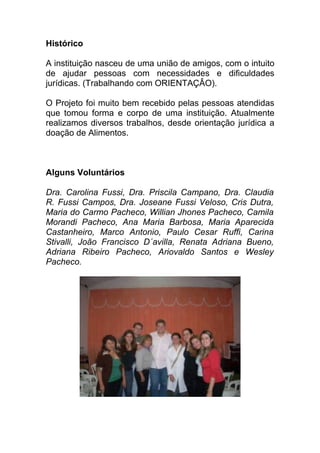 Histórico

A instituição nasceu de uma união de amigos, com o intuito
de ajudar pessoas com necessidades e dificuldades
jurídicas. (Trabalhando com ORIENTAÇÂO).

O Projeto foi muito bem recebido pelas pessoas atendidas
que tomou forma e corpo de uma instituição. Atualmente
realizamos diversos trabalhos, desde orientação jurídica a
doação de Alimentos.



Alguns Voluntários

Dra. Carolina Fussi, Dra. Priscila Campano, Dra. Claudia
R. Fussi Campos, Dra. Joseane Fussi Veloso, Cris Dutra,
Maria do Carmo Pacheco, Willian Jhones Pacheco, Camila
Morandi Pacheco, Ana Maria Barbosa, Maria Aparecida
Castanheiro, Marco Antonio, Paulo Cesar Ruffi, Carina
Stivalli, João Francisco D´avilla, Renata Adriana Bueno,
Adriana Ribeiro Pacheco, Ariovaldo Santos e Wesley
Pacheco.
 