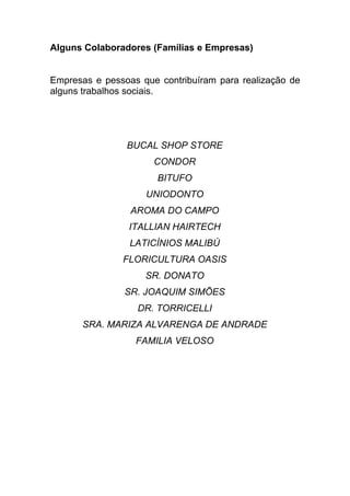 Alguns Colaboradores (Famílias e Empresas)


Empresas e pessoas que contribuíram para realização de
alguns trabalhos sociais.




                BUCAL SHOP STORE
                      CONDOR
                       BITUFO
                    UNIODONTO
                 AROMA DO CAMPO
                 ITALLIAN HAIRTECH
                 LATICÍNIOS MALIBÚ
               FLORICULTURA OASIS
                    SR. DONATO
                SR. JOAQUIM SIMÕES
                  DR. TORRICELLI
      SRA. MARIZA ALVARENGA DE ANDRADE
                  FAMILIA VELOSO
 