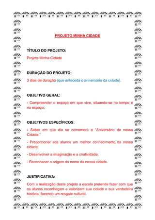 PROJETO MINHA CIDADE
TÍTULO DO PROJETO:
Projeto Minha Cidade
DURAÇÃO DO PROJETO:
3 dias de duração (que anteceda o aniversário da cidade).
OBJETIVO GERAL:
- Compreender o espaço em que vive, situando-se no tempo e
no espaço;
OBJETIVOS ESPECÍFICOS:
- Saber em que dia se comemora o “Aniversário de nossa
Cidade.”
- Proporcionar aos alunos um melhor conhecimento da nossa
cidade;
- Desenvolver a imaginação e a criatividade;
- Reconhecer a origem do nome da nossa cidade.
JUSTIFICATIVA:
Com a realização deste projeto a escola pretende fazer com que
os alunos reconheçam e valorizem sua cidade e sua verdadeira
história, fazendo um resgate cultural.