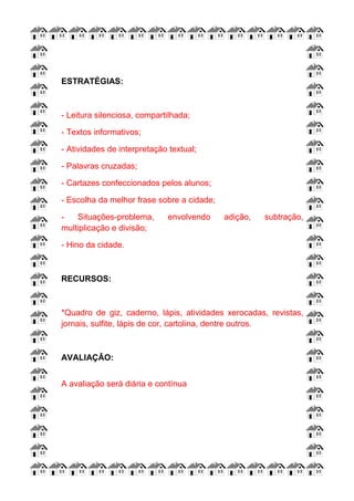 ESTRATÉGIAS:
- Leitura silenciosa, compartilhada;
- Textos informativos;
- Atividades de interpretação textual;
- Palavras cruzadas;
- Cartazes confeccionados pelos alunos;
- Escolha da melhor frase sobre a cidade;
- Situações-problema, envolvendo adição, subtração,
multiplicação e divisão;
- Hino da cidade.
RECURSOS:
*Quadro de giz, caderno, lápis, atividades xerocadas, revistas,
jornais, sulfite, lápis de cor, cartolina, dentre outros.
AVALIAÇÃO:
A avaliação será diária e contínua
 