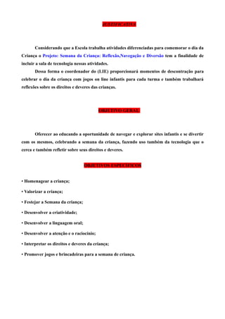 JUSTIFICATIVA

Considerando que a Escola trabalha atividades diferenciadas para comemorar o dia da
Criança o Projeto: Semana da Criança: Reflexão,Navegação e Diversão tem a finalidade de
incluir a sala de tecnologia nessas atividades.
Dessa forma o coordenador do (LIE) proporcionará momentos de descontração para
celebrar o dia da criança com jogos on line infantis para cada turma e também trabalhará
reflexões sobre os direitos e deveres das crianças.

OBJETIVO GERAL

Oferecer ao educando a oportunidade de navegar e explorar sites infantis e se divertir
com os mesmos, celebrando a semana da criança, fazendo uso também da tecnologia que o
cerca e também refletir sobre seus direitos e deveres.
OBJETIVOS ESPECÍFICOS
• Homenagear a criança;
• Valorizar a criança;
• Festejar a Semana da criança;
• Desenvolver a criatividade;
• Desenvolver a linguagem oral;
• Desenvolver a atenção e o raciocínio;
• Interpretar os direitos e deveres da criança;
• Promover jogos e brincadeiras para a semana de criança.

 