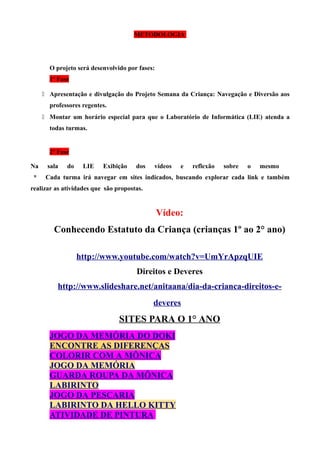 METODOLOGIA

O projeto será desenvolvido por fases:
1ª Fase
 Apresentação e divulgação do Projeto Semana da Criança: Navegação e Diversão aos
professores regentes.
 Montar um horário especial para que o Laboratório de Informática (LIE) atenda a
todas turmas.

2ª Fase
Na
*

sala

do

LIE

Exibição

dos

vídeos

e

reflexão

sobre

o

mesmo

Cada turma irá navegar em sites indicados, buscando explorar cada link e também

realizar as atividades que são propostas.

Vídeo:
Conhecendo Estatuto da Criança (crianças 1º ao 2° ano)
http://www.youtube.com/watch?v=UmYrApzqUIE
Direitos e Deveres
http://www.slideshare.net/anitaana/dia-da-crianca-direitos-edeveres

SITES PARA O 1° ANO
JOGO DA MEMÓRIA DO DOKI
ENCONTRE AS DIFERENÇAS
COLORIR COM A MÔNICA
JOGO DA MEMÓRIA
GUARDA ROUPA DA MÔNICA
LABIRINTO
JOGO DA PESCARIA
LABIRINTO DA HELLO KITTY
ATIVIDADE DE PINTURA

 
