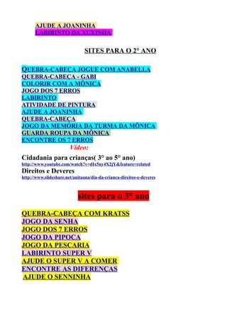 AJUDE A JOANINHA
LABIRINTO DA XUXINHA

SITES PARA O 2° ANO
QUEBRA-CABEÇA JOGUE COM ANABELLA
QUEBRA-CABEÇA - GABI
COLORIR COM A MÔNICA
JOGO DOS 7 ERROS
LABIRINTO
ATIVIDADE DE PINTURA
AJUDE A JOANINHA
QUEBRA-CABEÇA
JOGO DA MEMÓRIA DA TURMA DA MÔNICA
GUARDA ROUPA DA MÔNICA
ENCONTRE OS 7 ERROS

Vídeo:
Cidadania para crianças( 3° ao 5° ano)
http://www.youtube.com/watch?v=dIx5ny4X2jY&feature=related

Direitos e Deveres
http://www.slideshare.net/anitaana/dia-da-crianca-direitos-e-deveres

sites para o 3° ano
QUEBRA-CABEÇA COM KRATSS
JOGO DA SENHA
JOGO DOS 7 ERROS
JOGO DA PIPOCA
JOGO DA PESCARIA
LABIRINTO SUPER V
AJUDE O SUPER V A COMER
ENCONTRE AS DIFERENÇAS
AJUDE O SENNINHA

 