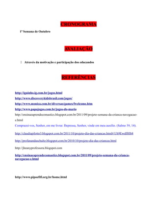 CRONOGRAMA
1ª Semana de Outubro

AVALIAÇÃO
 Através da motivação e participação dos educandos

REFERÊNCIAS
http://iguinho.ig.com.br/jogos.html
http://www.discoverykidsbrasil.com/jogos/
http://www.monica.com.br/diversao/games/fwelcome.htm
http://www.papajogos.com.br/jogos-do-mario
http://ensinaeaprendecomastics.blogspot.com.br/2011/09/projeto-semana-da-crianca-navegacaoe.html
Comprazei-vos, Senhor, em me livrar. Depressa, Senhor, vinde em meu auxílio. (Salmo 39, 14).
http://claudiapilotto3.blogspot.com.br/2011/10/projeto-dia-das-criancas.html#.Uh9EwdfHIb8
http://profanandaschultz.blogspot.com.br/2010/10/projeto-dia-das-criancas.html
http://jheanyprofessora.blogspot.com
http://ensinaeaprendecomastics.blogspot.com.br/2011/09/projeto-semana-da-criancanavegacao-e.html

http://www.pipoefifi.org.br/home.html

 