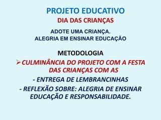 PROJETO EDUCATIVO
DIA DAS CRIANÇAS
ADOTE UMA CRIANÇA.
ALEGRIA EM ENSINAR EDUCAÇÃO
METODOLOGIA
CULMINÂNCIA DO PROJETO COM A FESTA
DAS CRIANÇAS COM AS
- ENTREGA DE LEMBRANCINHAS
- REFLEXÃO SOBRE: ALEGRIA DE ENSINAR
EDUCAÇÃO E RESPONSABILIDADE.
 