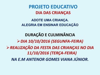 PROJETO EDUCATIVO
DIA DAS CRIANÇAS
ADOTE UMA CRIANÇA.
ALEGRIA EM ENSINAR EDUCAÇÃO
DURAÇÃO E CULMINÂNCIA
DIA 10/10/2016 (SEGUNFA-FEIRA)
REALIZAÇÃO DA FESTA DAS CRIANÇAS NO DIA
11/10/2016 (TERÇA-FEIRA)
NA E.M ANTENOR GOMES VIANA JÚNIOR.
 