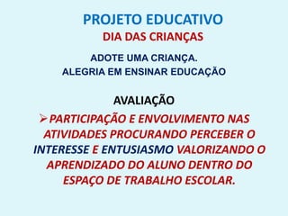 PROJETO EDUCATIVO
DIA DAS CRIANÇAS
ADOTE UMA CRIANÇA.
ALEGRIA EM ENSINAR EDUCAÇÃO
AVALIAÇÃO
PARTICIPAÇÃO E ENVOLVIMENTO NAS
ATIVIDADES PROCURANDO PERCEBER O
INTERESSE E ENTUSIASMO VALORIZANDO O
APRENDIZADO DO ALUNO DENTRO DO
ESPAÇO DE TRABALHO ESCOLAR.
 