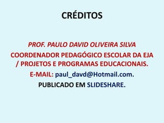 CRÉDITOS
PROF. PAULO DAVID OLIVEIRA SILVA
COORDENADOR PEDAGÓGICO ESCOLAR DA EJA
/ PROJETOS E PROGRAMAS EDUCACIONAIS.
E-MAIL: paul_davd@Hotmail.com.
PUBLICADO EM SLIDESHARE.
 