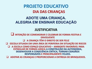PROJETO EDUCATIVO
DIA DAS CRIANÇAS
ADOTE UMA CRIANÇA.
ALEGRIA EM ENSINAR EDUCAÇÃO
JUSTIFICATIVA
 INTENÇÃO DE COMEMORAR E CELEBRAR DE FORMA FESTIVA E
ENVOLVENTE
 A CRIANÇA TÊM O DIREITO DE SER FELIZ
 ESCOLA SITUADA EM UMA ÁREA DE PERIFERIA EM SITUAÇÃO DE RISCOS
 A ESCOLA COMO ESPAÇO EDUCATIVO – AMBIENTE FAVORÁVEL PARA
ESTMULAR DE FORMA LÚDICA A CONSTRUÇÃO DA AUTONOMIA,
DESENVOLVER A CONSCIÊNCIA CRÍTICA, TORNAR CIDADÃOS
RESPONSAVÉIS E PRINCIPALMENTE FELIZES.
 ADOTAR AS CRIANÇAS E PROPORCIONAR A ENTREGA DE BRINQUEDOS.
 