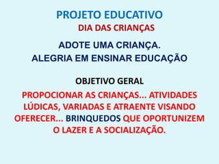 PROJETO EDUCATIVO
DIA DAS CRIANÇAS
ADOTE UMA CRIANÇA.
ALEGRIA EM ENSINAR EDUCAÇÃO
OBJETIVO GERAL
PROPOCIONAR AS CRIANÇAS... ATIVIDADES
LÚDICAS, VARIADAS E ATRAENTE VISANDO
OFERECER... BRINQUEDOS QUE OPORTUNIZEM
O LAZER E A SOCIALIZAÇÃO.
 