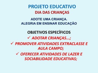 PROJETO EDUCATIVO
DIA DAS CRIANÇAS
ADOTE UMA CRIANÇA.
ALEGRIA EM ENSINAR EDUCAÇÃO
OBJETIVOS ESPECÍFICOS
 ADOTAR CRIANÇAS...;
 PROMOVER ATIVIDADES EXTRACLASSE E
AULA CAMPO;
 OFERECER ATIVIDADES DE LAZER E
SOCIABILIDADE EDUCATIVAS;
 