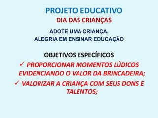 PROJETO EDUCATIVO
DIA DAS CRIANÇAS
ADOTE UMA CRIANÇA.
ALEGRIA EM ENSINAR EDUCAÇÃO
OBJETIVOS ESPECÍFICOS
 PROPORCIONAR MOMENTOS LÚDICOS
EVIDENCIANDO O VALOR DA BRINCADEIRA;
 VALORIZAR A CRIANÇA COM SEUS DONS E
TALENTOS;
 