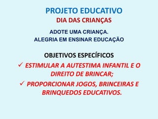 PROJETO EDUCATIVO
DIA DAS CRIANÇAS
ADOTE UMA CRIANÇA.
ALEGRIA EM ENSINAR EDUCAÇÃO
OBJETIVOS ESPECÍFICOS
 ESTIMULAR A AUTESTIMA INFANTIL E O
DIREITO DE BRINCAR;
 PROPORCIONAR JOGOS, BRINCEIRAS E
BRINQUEDOS EDUCATIVOS.
 