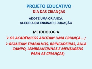 PROJETO EDUCATIVO
DIA DAS CRIANÇAS
ADOTE UMA CRIANÇA.
ALEGRIA EM ENSINAR EDUCAÇÃO
METODOLOGIA
OS ACADÊMICOS ADOTAM UMA CRIANÇA ...;
REALIZAM TRABALHOS, BRINCADEIRAS, AULA
CAMPO, LEMBRANCINHAS E MENSAGENS
PARA AS CRIANÇAS;
 