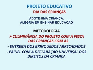 PROJETO EDUCATIVO
DIA DAS CRIANÇAS
ADOTE UMA CRIANÇA.
ALEGRIA EM ENSINAR EDUCAÇÃO
METODOLOGIA
CULMINÂNCIA DO PROJETO COM A FESTA
DAS CRIANÇAS COM AS
- ENTREGA DOS BRINQUEDOS ARRECADADOS
- PAINEL COM A DECLARAÇÃO UNIVERSAL DOS
DIREITOS DA CRIANÇA
 