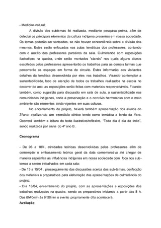 - Medicina natural;
A divisão dos subtemas foi realizada, mediante pesquisa prévia, afim de
detectar os principais elementos da cultura indígena presentes em nossa sociedade.
Os temas poderão ser sorteados, se não houver concordância sobre a divisão dos
mesmos. Estes serão enfocados nas aulas temáticas dos professores, contando
com o auxílio dos professores parceiros da sala. Culminando com exposições
ilustrativas na quadra, onde serão montados “stands” nos quais alguns alunos
escolhidos pelos professores apresentarão os trabalhos para as demais turmas que
percorrerão os espaços em forma de circuito. Estes informarão aos visitantes
detalhes da temática desenvolvida por eles nos trabalhos. Visando contemplar a
sustentabilidade, foco de atenção de todos os trabalhos realizados na escola no
decorrer do ano, as exposições serão feitas com materiais reaproveitáveis. Ficando
também, como sugestão para discussão em sala de aula, a sustentabilidade nas
comunidades indígenas, onde a preservação e o convívio harmonioso com o meio
ambiente são elementos ainda vigentes em suas culturas.
No encerramento do projeto, haverá também apresentação dos alunos do
3ºano, realizando um exercício cênico tendo como temática a lenda da Yara.
Ocorrerá também a leitura do texto ilustrativo/reflexivo, “Todo dia é dia de índio”,
sendo realizada por aluna do 4º ano B.
Cronograma
- De 06 a 10/4, atividades teóricas desenvolvidas pelos professores afim de
contemplar o embasamento teórico geral da data comemorativa até chegar de
maneira especifica as influências indígenas em nossa sociedade com foco nos sub-
temas a serem trabalhados em cada sala;
- De 13 a 15/04 , prosseguimento das discussões acerca dos sub-temas, confecção
dos materiais e preparativos para elaboração das apresentações de culminância do
projeto;
- Dia 16/04, encerramento do projeto, com as apresentações e exposições dos
trabalhos realizados na quadra, sendo os preparativos iniciando a partir das 8 h.
Das 8h40min às 9h30min o evento propriamente dito acontecerá.
Avaliação
 