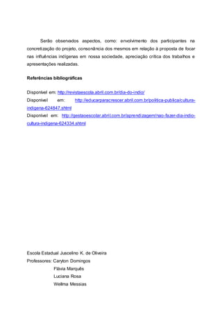 Serão observados aspectos, como: envolvimento dos participantes na
concretização do projeto, consonância dos mesmos em relação à proposta de focar
nas influências indígenas em nossa sociedade, apreciação crítica dos trabalhos e
apresentações realizadas.
Referências bibliográficas
Disponível em: http://revistaescola.abril.com.br/dia-do-indio/
Disponível em: http://educarparacrescer.abril.com.br/politica-publica/cultura-
indigena-624847.shtml
Disponível em: http://gestaoescolar.abril.com.br/aprendizagem/nao-fazer-dia-indio-
cultura-indigena-624334.shtml
Escola Estadual Juscelino K. de Oliveira
Professores: Caryton Domingos
Flávia Marquês
Luciana Rosa
Wellma Messias
 