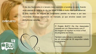 Clique para editar o título mestre
• Clique para editar o texto mestre
– Segundo nível
• Terceiro nível
– Quarto nível
» Quinto nível
07/05/2014 2
Crédito da imagem: Google Image
O Projeto BUSTV Dia Dos Namorados
consiste em um Oferecimento com 5”
de imagem do logotipo no início e final
do programa escolhido.
Também esta incluso a veiculação
de um comercial de 30 segundos colado
no programa.
O dia dos Namorados é o terceiro mais esperado e lucrativo no país, ficando
atrás apenas do Natal e do dia das Mães. A data é muito mais que comercial.
É uma espécie de resgate ao romantismo perdido no tempo e por isso
movimenta diversos segmentos do mercado, já que envolve casais com
preferências variadas.
 