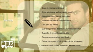 Clique para editar o título mestre
• Clique para editar o texto mestre
– Segundo nível
• Terceiro nível
– Quarto nível
» Quinto nível
07/05/2014 3
Clique para editar o título mestre
• Clique para editar o texto mestre
– Segundo nível
• Terceiro nível
– Quarto nível
» Quinto nível
07/05/2014 3
Clique para editar o título mestre
• Clique para editar o texto mestre
– Segundo nível
• Terceiro nível
– Quarto nível
» Quinto nível
07/05/2014 3
Crédito da imagem: Google Image
- Dicas de roteiros românticos
- Como administrar as finanças do casal?
- Gastar menos no dia dos namorados
- Presentes de sites de compra coletiva
- Look para dia e noite
- Qual a importância da DR em um relacionamento?
- Sugestão de presentes para a data
- Eventos comemorativos pelo Brasil
- Evite abusos gastronômicos para não ter enxaqueca
- Como os casais podem se ajudar a ter mais saúde?
 