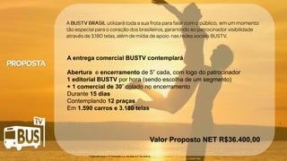 Clique para editar o título mestre
• Clique para editar o texto mestre
– Segundo nível
• Terceiro nível
– Quarto nível
» Quinto nível
07/05/2014 4
Clique para editar o título mestre
• Clique para editar o texto mestre
– Segundo nível
• Terceiro nível
– Quarto nível
» Quinto nível
07/05/2014 4
Clique para editar o título mestre
• Clique para editar o texto mestre
– Segundo nível
• Terceiro nível
– Quarto nível
» Quinto nível
07/05/2014 4
Clique para editar o título mestre
• Clique para editar o texto mestre
– Segundo nível
• Terceiro nível
– Quarto nível
» Quinto nível
07/05/2014 4
Crédito da imagem: Google Image
1 inserção/hora x 17 horas/dia x n° de dias x n° de ônibus
A entrega comercial BUSTV contemplará
Abertura e encerramento de 5” cada, com logo do patrocinador
1 editorial BUSTV por hora (sendo escolha de um segmento)
+ 1 comercial de 30” colado no encerramento
Durante 15 dias
Contemplando 12 praças
Em 1.590 carros e 3.180 telas
Valor Proposto NET R$36.400,00
 