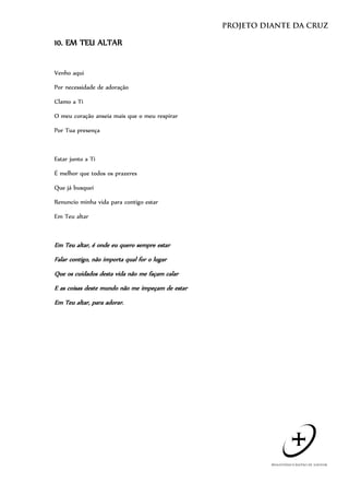 10. EM TEU ALTAR


Venho aqui

Por necessidade de adoração

Clamo a Ti

O meu coração anseia mais que o meu respirar

Por Tua presença



Estar junto a Ti

É melhor que todos os prazeres

Que já busquei

Renuncio minha vida para contigo estar

Em Teu altar



Em Teu altar, é onde eu quero sempre estar
Falar contigo, não importa qual for o lugar
Que os cuidados desta vida não me façam calar
E as coisas deste mundo não me impeçam de estar
Em Teu altar, para adorar.
 