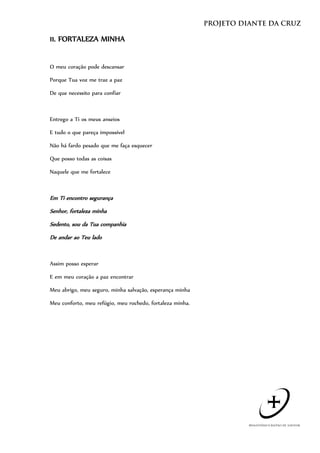 11. FORTALEZA MINHA


O meu coração pode descansar

Porque Tua voz me traz a paz

De que necessito para confiar



Entrego a Ti os meus anseios

E tudo o que pareça impossível

Não há fardo pesado que me faça esquecer

Que posso todas as coisas

Naquele que me fortalece



Em Ti encontro segurança
Senhor, fortaleza minha
Sedento, sou da Tua companhia
De andar ao Teu lado


Assim posso esperar

E em meu coração a paz encontrar

Meu abrigo, meu seguro, minha salvação, esperança minha

Meu conforto, meu refúgio, meu rochedo, fortaleza minha.
 