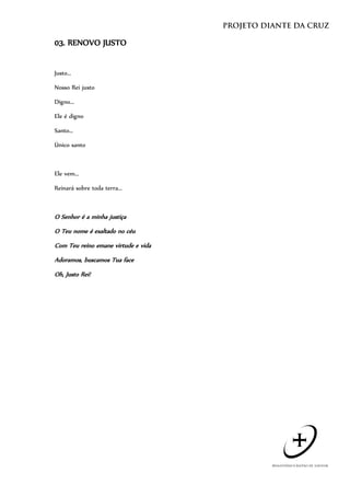 03. RENOVO JUSTO


Justo...

Nosso Rei justo

Digno...

Ele é digno

Santo...

Único santo



Ele vem...

Reinará sobre toda terra...



O Senhor é a minha justiça
O Teu nome é exaltado no céu
Com Teu reino emane virtude e vida
Adoramos, buscamos Tua face
Oh, Justo Rei!
 