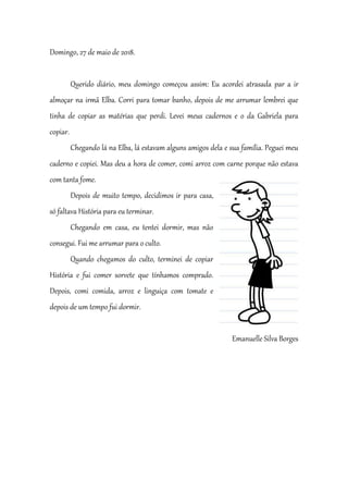 Domingo, 27 de maio de 2018.
Querido diário, meu domingo começou assim: Eu acordei atrasada par a ir
almoçar na irmã Elba. Corri para tomar banho, depois de me arrumar lembrei que
tinha de copiar as matérias que perdi. Levei meus cadernos e o da Gabriela para
copiar.
Chegando lá na Elba, lá estavam alguns amigos dela e sua família. Peguei meu
caderno e copiei. Mas deu a hora de comer, comi arroz com carne porque não estava
com tanta fome.
Depois de muito tempo, decidimos ir para casa,
só faltava História para eu terminar.
Chegando em casa, eu tentei dormir, mas não
consegui. Fui me arrumar para o culto.
Quando chegamos do culto, terminei de copiar
História e fui comer sorvete que tínhamos comprado.
Depois, comi comida, arroz e linguiça com tomate e
depois de um tempo fui dormir.
Emanuelle Silva Borges
 