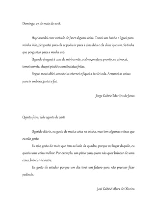 Domingo, 27 de maio de 2018.
Hoje acordei com vontade de fazer alguma coisa. Tomei um banho e liguei para
minha mãe, perguntei para ela se podia ir para a casa dela e ela disse que sim. Só tinha
que perguntar para a minha avó.
Quando cheguei à casa da minha mãe, o almoço estava pronto, eu almocei,
tomei sorvete, chupei picolé e comi batatas fritas.
Peguei meu tablet, conectei a internet e fiquei a tarde toda. Arrumei as coisas
para ir embora, jantei e fui.
Jorge Gabriel Martins de Jesus
Quinta-feira, 9 de agosto de 2018.
Querido diário, eu gosto de muita coisa na escola, mas tem algumas coisas que
eu não gosto.
Eu não gosto do mato que tem ao lado da quadra, porque no lugar daquilo, eu
queria uma coisa melhor. Por exemplo, um pátio para quem não quer brincar de uma
coisa, brincar de outra.
Eu gosto de estudar porque um dia terei um futuro para não precisar ficar
pedindo.
José Gabriel Alves de Oliveira
 