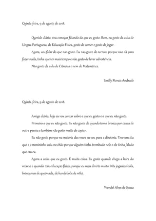 Quinta-feira, 9 de agosto de 2018.
Querido diário, vou começar falando do que eu gosto. Bom, eu gosto da aula de
Língua Portuguesa, de Educação Física, gosto de comer e gosto de jogar.
Agora, vou falar do que não gosto. Eu não gosto do recreio, porque não dá para
fazer nada, tinha que ter mais tempo e não gosto de levar advertência.
Não gosto da aula de Ciências e nem de Matemática.
Emilly Morais Andrade
Quinta-feira, 9 de agosto de 2018.
Amigo diário, hoje eu vou contar sobre o que eu gosto e o que eu não gosto.
Primeiro o que eu não gosto. Eu não gosto de quando tomo bronca por causa de
outra pessoa e também não gosto muito de copiar.
Eu não gosto porque na maioria das vezes eu vou para a diretoria. Teve um dia
que e o menininho caiu no chão porque alguém tinha trombado nele e ele tinha falado
que era eu.
Agora a coisa que eu gosto. É muita coisa. Eu gosto quando chega a hora do
recreio e quando tem educação física, porque eu meu divirto muito. Nós jogamos bola,
brincamos de queimada, de handebol e de vôlei.
Wendel Alves de Souza
 