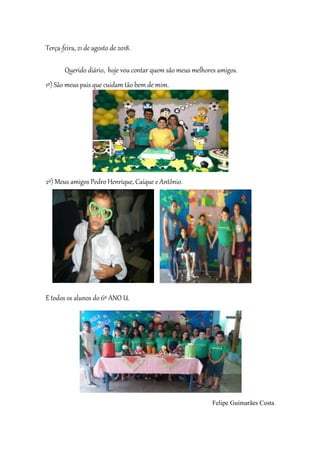 Terça-feira, 21 de agosto de 2018.
Querido diário, hoje vou contar quem são meus melhores amigos.
1º) São meus pais que cuidam tão bem de mim.
2º) Meus amigos Pedro Henrique, Caíque e Antônio.
E todos os alunos do 6º ANO U.
Felipe Guimarães Costa
 
