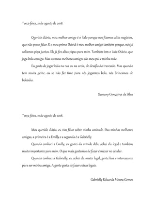 Terça-feira, 21 de agosto de 2018.
Querido diário, meu melhor amigo é o Ítalo porque nós fizemos altos negócios,
que não posso falar. E o meu primo Deivid é meu melhor amigo também porque, nós já
soltamos pipa juntos. Ele já fez altas pipas para mim. Também tem o Luiz Otávio, que
joga bola comigo. Mas os meus melhores amigos são meu pai e minha mãe.
Eu gosto de jogar bola na rua ou na areia, de desafio do travessão. Mas quando
tem muita gente, ou se não faz time para nós jogarmos bola, nós brincamos de
bobinho.
Geovany Gonçalves da Silva
Terça-feira, 21 de agosto de 2018.
Meu querido diário, eu vim falar sobre minha amizade. Das minhas melhores
amigas, a primeira é a Emilly e a segunda é a Gabrielly.
Quando conheci a Emilly, eu gostei da atitude dela, achei ela legal e também
muito importante para mim. O que mais gostamos de fazer é mexer no celular.
Quando conheci a Gabrielly, eu achei ela muito legal, gente boa e interessante
para ser minha amiga. A gente gosta de fazer coisas legais.
Gabrielly Eduarda Moura Gomes
 