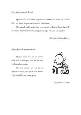 Terça-feira, 21 de agosto de 2018.
Querido diário, meu melhor amigo é uma cachorra que se chama Mel. O nome
dela é Mel porque ela gosta muito de comer coisas doces.
Meu segundo melhor amigo, é um menino muito legal que se chama Bruno, ele
tem 12 anos. No aniversário dele, eu não pude ir porque meus pais não deixaram.
José Gabriel Alves de Oliveira
Quinta-feira, 6 de setembro de 2018.
Querido diário, hoje eu vou contar
sobre levar o diário para casa. Vai ser bem
legal, estou bem ansiosa.
Não vou esquecer nem um dia de
escrever no diário, vou contar tudo mesmo.
Estou muito feliz, nem posso esperar.
Emilly Morais Andrade
 