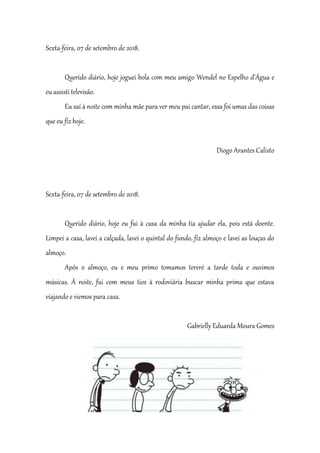 Sexta-feira, 07 de setembro de 2018.
Querido diário, hoje joguei bola com meu amigo Wendel no Espelho d’Água e
eu assisti televisão.
Eu saí à noite com minha mãe para ver meu pai cantar, essa foi umas das coisas
que eu fiz hoje.
Diogo Arantes Calisto
Sexta-feira, 07 de setembro de 2018.
Querido diário, hoje eu fui à casa da minha tia ajudar ela, pois está doente.
Limpei a casa, lavei a calçada, lavei o quintal do fundo, fiz almoço e lavei as louças do
almoço.
Após o almoço, eu e meu primo tomamos tereré a tarde toda e ouvimos
músicas. À noite, fui com meus tios à rodoviária buscar minha prima que estava
viajando e viemos para casa.
Gabrielly Eduarda Moura Gomes
 
