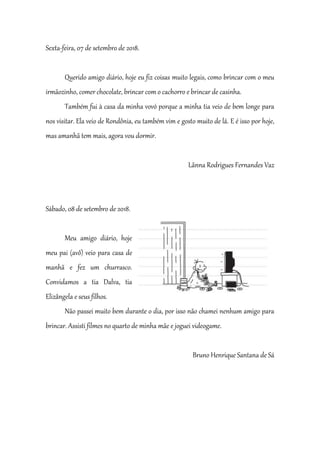 Sexta-feira, 07 de setembro de 2018.
Querido amigo diário, hoje eu fiz coisas muito legais, como brincar com o meu
irmãozinho, comer chocolate, brincar com o cachorro e brincar de casinha.
Também fui à casa da minha vovó porque a minha tia veio de bem longe para
nos visitar. Ela veio de Rondônia, eu também vim e gosto muito de lá. E é isso por hoje,
mas amanhã tem mais, agora vou dormir.
Lãnna Rodrigues Fernandes Vaz
Sábado, 08 de setembro de 2018.
Meu amigo diário, hoje
meu pai (avô) veio para casa de
manhã e fez um churrasco.
Convidamos a tia Dalva, tia
Elizângela e seus filhos.
Não passei muito bem durante o dia, por isso não chamei nenhum amigo para
brincar. Assisti filmes no quarto de minha mãe e joguei videogame.
Bruno Henrique Santana de Sá
 