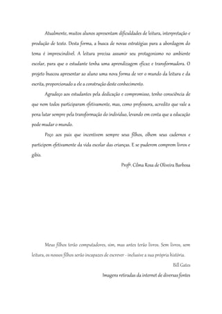 Atualmente, muitos alunos apresentam dificuldades de leitura, interpretação e
produção de texto. Desta forma, a busca de novas estratégias para a abordagem do
tema é imprescindível. A leitura precisa assumir seu protagonismo no ambiente
escolar, para que o estudante tenha uma aprendizagem eficaz e transformadora. O
projeto buscou apresentar ao aluno uma nova forma de ver o mundo da leitura e da
escrita, proporcionado a ele a construção deste conhecimento.
Agradeço aos estudantes pela dedicação e compromisso, tenho consciência de
que nem todos participaram efetivamente, mas, como professora, acredito que vale a
pena lutar sempre pela transformação do indivíduo, levando em conta que a educação
pode mudar o mundo.
Peço aos pais que incentivem sempre seus filhos, olhem seus cadernos e
participem efetivamente da vida escolar das crianças. E se puderem comprem livros e
gibis.
Profª. Cilma Rosa de Oliveira Barbosa
Meus filhos terão computadores, sim, mas antes terão livros. Sem livros, sem
leitura, os nossos filhos serão incapazes de escrever - inclusive a sua própria história.
Bill Gates
Imagens retiradas da internet de diversas fontes
 