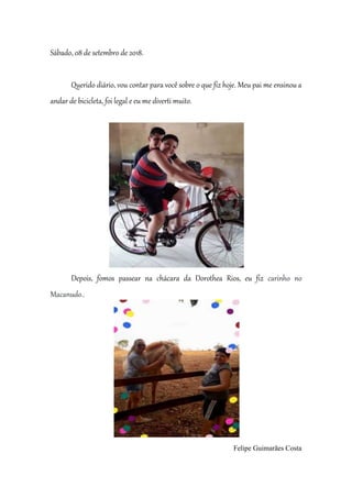 Sábado, 08 de setembro de 2018.
Querido diário, vou contar para você sobre o que fiz hoje. Meu pai me ensinou a
andar de bicicleta, foi legal e eu me diverti muito.
Depois, fomos passear na chácara da Dorothea Rios, eu fiz carinho no
Macanudo..
Felipe Guimarães Costa
 