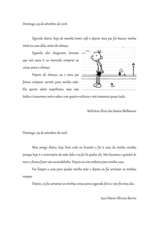 Domingo, 09 de setembro de 2018.
Querido diário, hoje de manhã tomei café e depois meu pai foi buscar minha
irmã na casa dela, antes do almoço.
Quando eles chegaram, tiveram
que sair para ir ao mercado comprar as
coisas para o almoço.
Depois do almoço, eu e meu pai
fomos comprar sorvete para minha mãe.
Ela queria sabor napolitano, mas não
tinha e trouxemos outro sabor com quatro recheios e nós tomamos quase tudo.
Welinton Alves dos Santos Mallmann
Domingo, 09 de setembro de 2018.
Meu amigo diário, hoje bem cedo eu levantei e fui à casa da minha vizinha
porque hoje é o aniversário da mãe dela e eu fui lá ajudar ela. Nós lavamos o quintal de
novo e fomos fazer um escondidinho. Depois eu vim embora para minha casa.
Fui limpar a casa para ajudar minha mãe e depois eu fui arrumar as minhas
roupas.
Depois, eu fui arrumar as minhas coisas para segunda-feira e esse foi meu dia.
Luiz Otávio Oliveira Barros
 