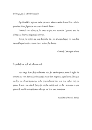 Domingo, 09 de setembro de 2018.
Querido diário, hoje vou contar para você sobre meu dia. Acordei bem cedinho
para tirar leite e fiquei com um pouco de medo da vaca.
Depois de tirar o leite, eu fui arrear a égua para eu andar. Quase na hora do
almoço, eu desarreei a égua e fui almoçar.
Depois, fui embora da casa da minha tia e em 2 horas cheguei em casa. Era
19h30. Cheguei muito cansada, tomei banho e fui dormir.
Gabrielly Camargo Goularte
Segunda-feira, 10 de setembro de 2018.
Meu amigo diário, hoje eu levantei cedo, fui estudar para a prova de inglês da
semana que vem, depois descobri que fui muito bem na prova. A professora falou que
eu devo me esforçar porque eu tenho potencial para tirar uma nota melhor para eu
passar de ano e na aula de Geografia minha matéria está em dia e acho que eu vou
passar de ano. De matemática eu acho que vou tirar uma nota ótima.
Luiz Otávio Oliveira Barros
 