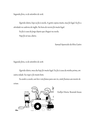 Segunda-feira, 10 de setembro de 2018.
Querido diário, hoje eu fui à escola. A gente copiou muito, mas foi legal. Eu fiz a
atividade no caderno de inglês. Na hora do recreio foi muito legal.
Eu fui à casa do Jorge depois que cheguei na escola.
Hoje foi só isso, diário.
Samuel Aparecido da Silva Castro
Segunda-feira, 10 de setembro de 2018.
Querido diário, meu dia hoje foi muito legal. Eu fui à casa da minha prima, em
outra cidade. Eu viajei e foi muito bom.
Eu andei a cavalo, um boi e nós fomos para um rio, onde fizemos um monte de
coisas.
Evellyn Vitoria Rezende Souza
 